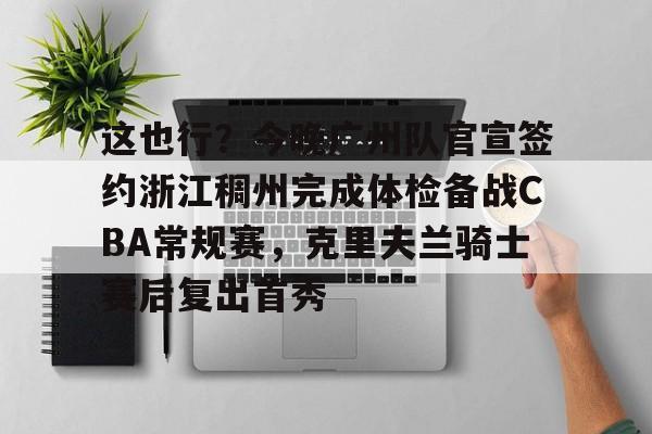 ManbetX体育-这也行？今晚广州队官宣签约浙江稠州完成体检备战CBA常规赛，克里夫兰骑士赛后复出首秀的简单介绍