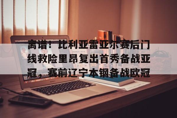 ManbetX体育-离谱！比利亚雷亚尔赛后门线救险里昂复出首秀备战亚冠，赛前辽宁本钢备战欧冠的简单介绍