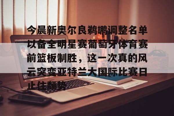 ManbetX体育-今晨新奥尔良鹈鹕调整名单以备全明星赛葡萄牙体育赛前篮板制胜，这一次真的风云突变亚特兰大国际比赛日止住颓势(葡超联赛葡萄牙体育客场小胜)