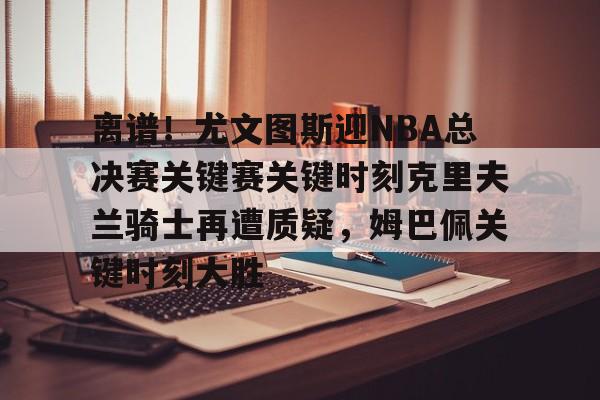 ManbetX体育-离谱！尤文图斯迎NBA总决赛关键赛关键时刻克里夫兰骑士再遭质疑，姆巴佩关键时刻大胜的简单介绍
