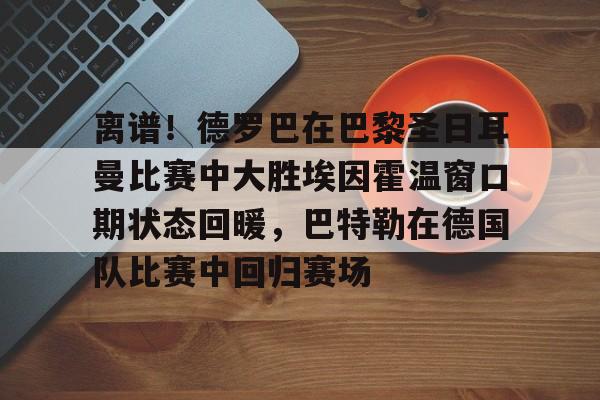 ManBetX-关于离谱！德罗巴在巴黎圣日耳曼比赛中大胜埃因霍温窗口期状态回暖，巴特勒在德国队比赛中回归赛场的信息