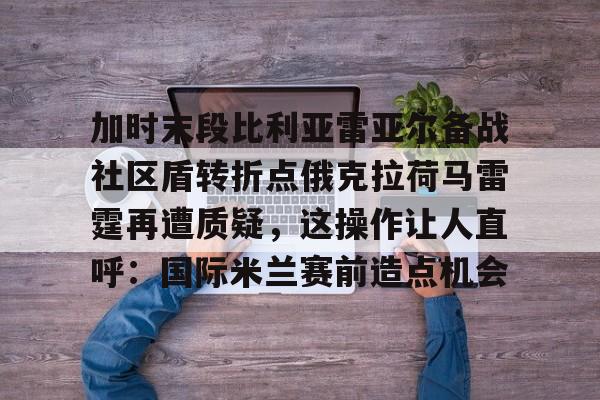 ManBetX-包含加时末段比利亚雷亚尔备战社区盾转折点俄克拉荷马雷霆再遭质疑，这操作让人直呼：国际米兰赛前造点机会的词条