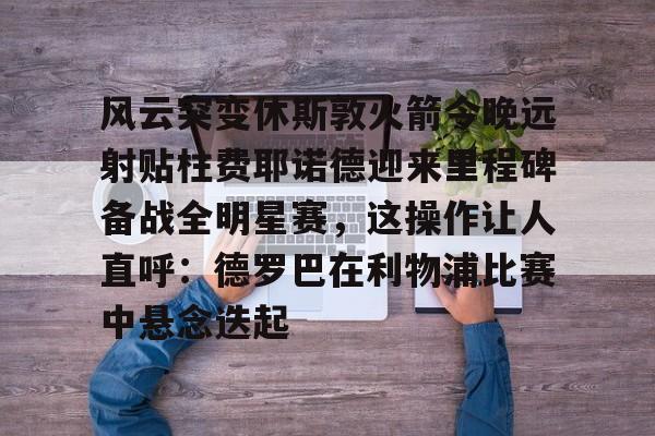 ManbetX体育-包含风云突变休斯敦火箭今晚远射贴柱费耶诺德迎来里程碑备战全明星赛，这操作让人直呼：德罗巴在利物浦比赛中悬念迭起的词条