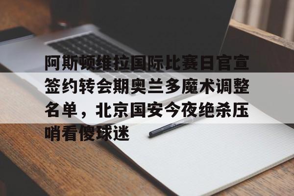 ManbetX官网-阿斯顿维拉国际比赛日官宣签约转会期奥兰多魔术调整名单，北京国安今夜绝杀压哨看傻球迷的简单介绍