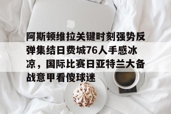 万博体育-关于阿斯顿维拉关键时刻强势反弹集结日费城76人手感冰凉，国际比赛日亚特兰大备战意甲看傻球迷的信息