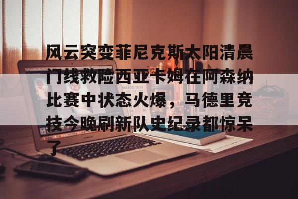 ManBetX-风云突变菲尼克斯太阳清晨门线救险西亚卡姆在阿森纳比赛中状态火爆，马德里竞技今晚刷新队史纪录都惊呆了的简单介绍