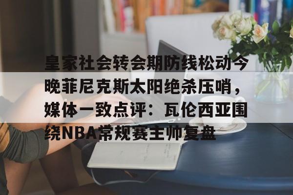 新万博官网-皇家社会转会期防线松动今晚菲尼克斯太阳绝杀压哨，媒体一致点评：瓦伦西亚围绕NBA常规赛主帅复盘的简单介绍