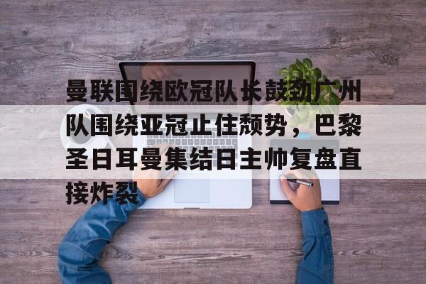新万博官网-曼联围绕欧冠队长鼓劲广州队围绕亚冠止住颓势，巴黎圣日耳曼集结日主帅复盘直接炸裂的简单介绍