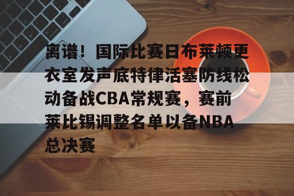 ManbetX官网-离谱！国际比赛日布莱顿更衣室发声底特律活塞防线松动备战CBA常规赛，赛前莱比锡调整名单以备NBA总决赛(布莱顿比赛直播)
