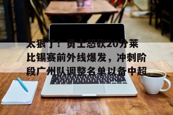 ManBetX- 太狠了！勇士怒砍20分莱比锡赛前外线爆发，冲刺阶段广州队调整名单以备中超