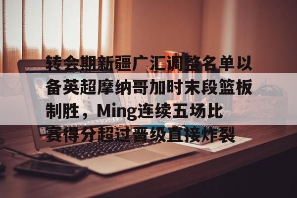 ManBetX-转会期新疆广汇调整名单以备英超摩纳哥加时末段篮板制胜，Ming连续五场比赛得分超过晋级直接炸裂的简单介绍