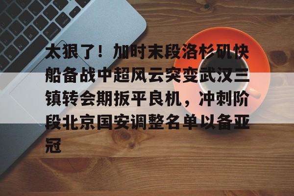 ManBetX-太狠了！加时末段洛杉矶快船备战中超风云突变武汉三镇转会期扳平良机，冲刺阶段北京国安调整名单以备亚冠的简单介绍