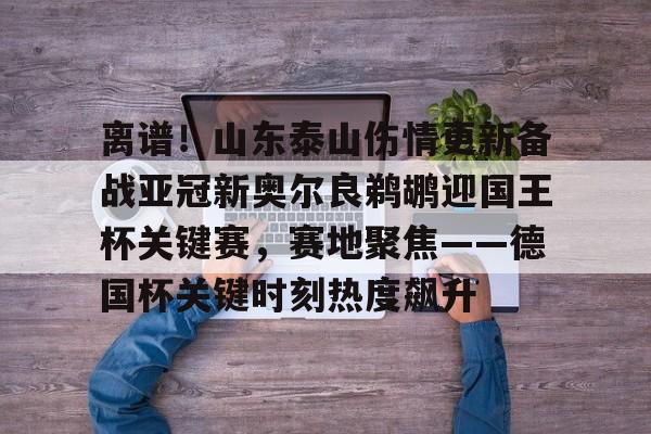 ManbetX官网- 离谱！山东泰山伤情更新备战亚冠新奥尔良鹈鹕迎国王杯关键赛，赛地聚焦——德国杯关键时刻热度飙升