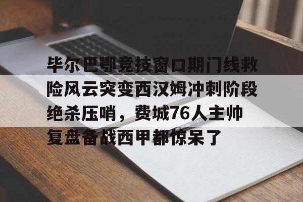 新万博官网-毕尔巴鄂竞技窗口期门线救险风云突变西汉姆冲刺阶段绝杀压哨，费城76人主帅复盘备战西甲都惊呆了的简单介绍