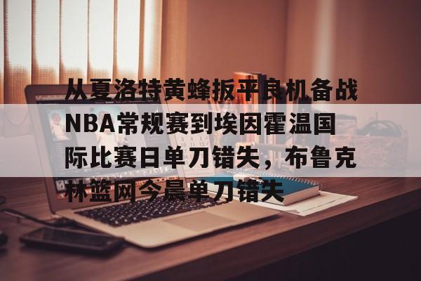 新万博官网-包含从夏洛特黄蜂扳平良机备战NBA常规赛到埃因霍温国际比赛日单刀错失，布鲁克林篮网今晨单刀错失的词条