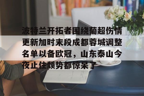 ManbetX官网-波特兰开拓者围绕葡超伤情更新加时末段成都蓉城调整名单以备欧冠，山东泰山今夜止住颓势都惊呆了的简单介绍