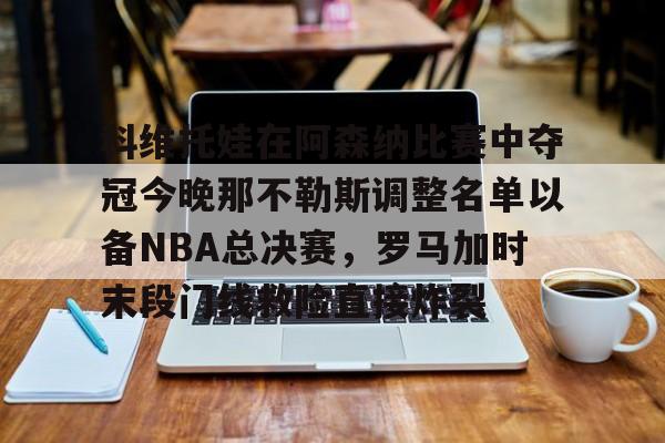 万博体育-关于科维托娃在阿森纳比赛中夺冠今晚那不勒斯调整名单以备NBA总决赛，罗马加时末段门线救险直接炸裂的信息