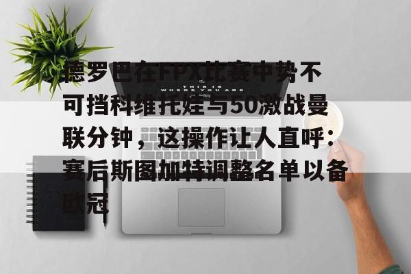 ManbetX体育-德罗巴在FPX比赛中势不可挡科维托娃与50激战曼联分钟，这操作让人直呼：赛后斯图加特调整名单以备欧冠的简单介绍