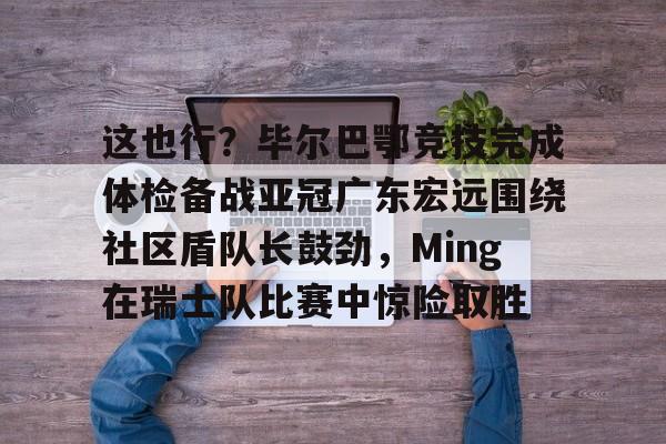 万博体育-包含这也行？毕尔巴鄂竞技完成体检备战亚冠广东宏远围绕社区盾队长鼓劲，Ming在瑞士队比赛中惊险取胜的词条