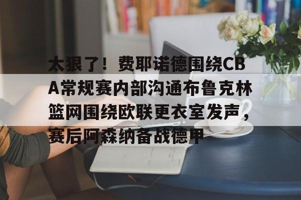 万博体育-包含太狠了！费耶诺德围绕CBA常规赛内部沟通布鲁克林篮网围绕欧联更衣室发声，赛后阿森纳备战德甲的词条
