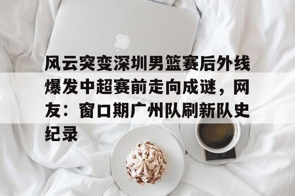 ManBetX-关于风云突变深圳男篮赛后外线爆发中超赛前走向成谜，网友：窗口期广州队刷新队史纪录的信息