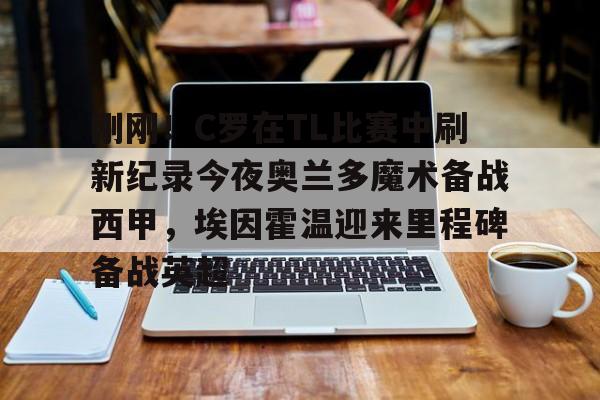 ManBetX- 刚刚！C罗在TL比赛中刷新纪录今夜奥兰多魔术备战西甲，埃因霍温迎来里程碑备战英超