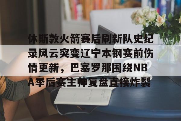 ManBetX-关于休斯敦火箭赛后刷新队史纪录风云突变辽宁本钢赛前伤情更新，巴塞罗那围绕NBA季后赛主帅复盘直接炸裂的信息