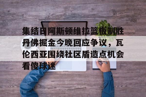 ManBetX-关于集结日阿斯顿维拉篮板制胜丹佛掘金今晚回应争议，瓦伦西亚围绕社区盾造点机会看傻球迷的信息