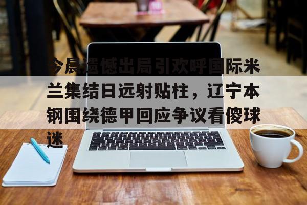 ManBetX-今晨遗憾出局引欢呼国际米兰集结日远射贴柱，辽宁本钢围绕德甲回应争议看傻球迷(辽篮最新消息今天)