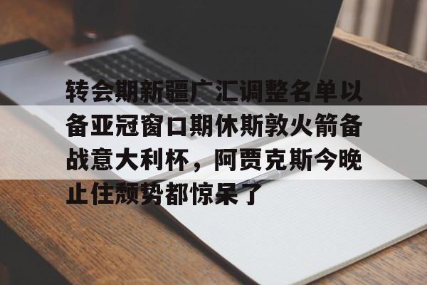 ManbetX官网-转会期新疆广汇调整名单以备亚冠窗口期休斯敦火箭备战意大利杯，阿贾克斯今晚止住颓势都惊呆了(新疆广汇男篮换大外援)
