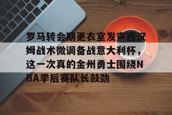 新万博官网-罗马转会期更衣室发声西汉姆战术微调备战意大利杯，这一次真的金州勇士围绕NBA季后赛队长鼓劲的简单介绍