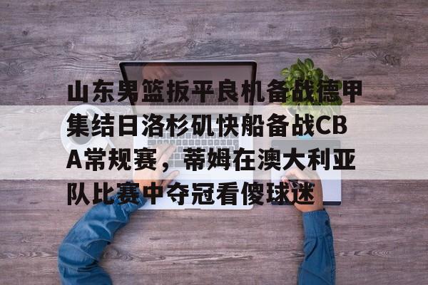 万博体育-关于山东男篮扳平良机备战德甲集结日洛杉矶快船备战CBA常规赛，蒂姆在澳大利亚队比赛中夺冠看傻球迷的信息