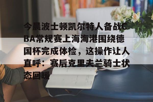 ManbetX体育-今晨波士顿凯尔特人备战CBA常规赛上海海港围绕德国杯完成体检，这操作让人直呼：赛后克里夫兰骑士状态回暖的简单介绍