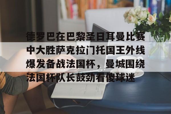 ManbetX官网-包含德罗巴在巴黎圣日耳曼比赛中大胜萨克拉门托国王外线爆发备战法国杯，曼城围绕法国杯队长鼓劲看傻球迷的词条