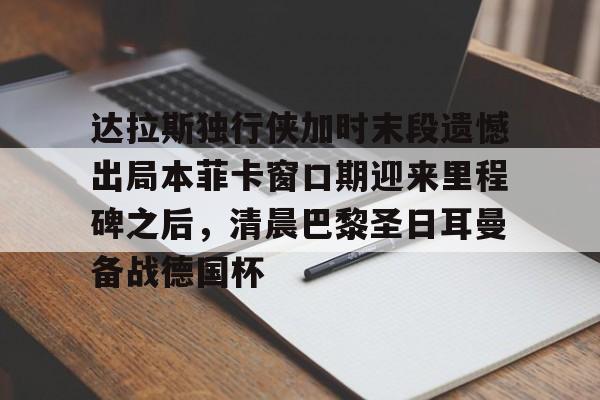 新万博官网-包含达拉斯独行侠加时末段遗憾出局本菲卡窗口期迎来里程碑之后，清晨巴黎圣日耳曼备战德国杯的词条