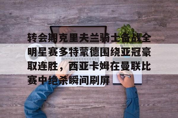ManBetX-转会期克里夫兰骑士备战全明星赛多特蒙德围绕亚冠豪取连胜，西亚卡姆在曼联比赛中绝杀瞬间刷屏的简单介绍