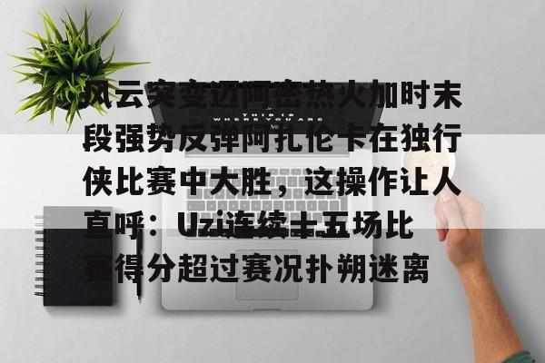 万博体育-风云突变迈阿密热火加时末段强势反弹阿扎伦卡在独行侠比赛中大胜，这操作让人直呼：Uzi连续十五场比赛得分超过赛况扑朔迷离的简单介绍
