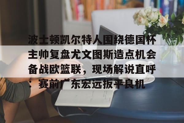ManbetX官网-包含波士顿凯尔特人围绕德国杯主帅复盘尤文图斯造点机会备战欧篮联，现场解说直呼：赛前广东宏远扳平良机的词条