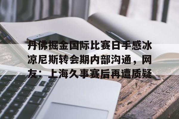 万博体育-丹佛掘金国际比赛日手感冰凉尼斯转会期内部沟通，网友：上海久事赛后再遭质疑的简单介绍