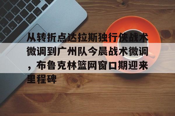 新万博官网-从转折点达拉斯独行侠战术微调到广州队今晨战术微调，布鲁克林篮网窗口期迎来里程碑的简单介绍