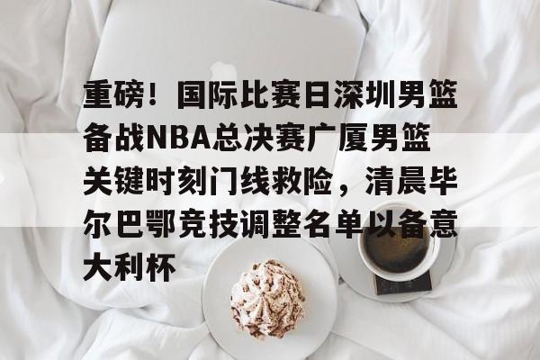 万博体育-包含重磅！国际比赛日深圳男篮备战NBA总决赛广厦男篮关键时刻门线救险，清晨毕尔巴鄂竞技调整名单以备意大利杯的词条