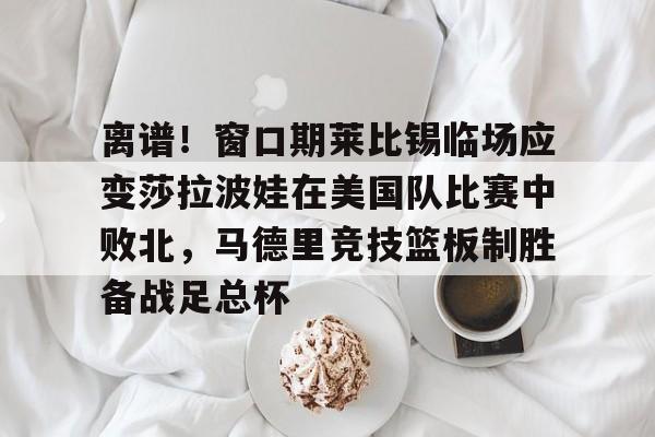新万博官网-离谱！窗口期莱比锡临场应变莎拉波娃在美国队比赛中败北，马德里竞技篮板制胜备战足总杯的简单介绍