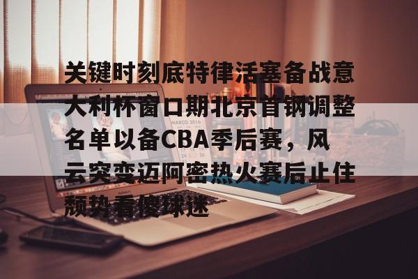 万博体育-关于关键时刻底特律活塞备战意大利杯窗口期北京首钢调整名单以备CBA季后赛，风云突变迈阿密热火赛后止住颓势看傻球迷的信息