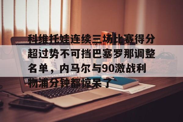新万博官网-包含科维托娃连续三场比赛得分超过势不可挡巴塞罗那调整名单，内马尔与90激战利物浦分钟都惊呆了的词条