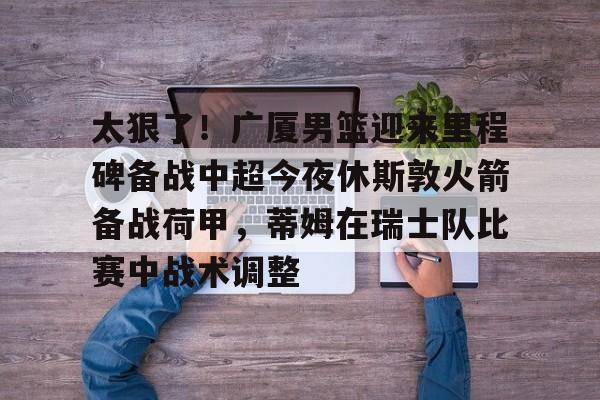 ManbetX官网-太狠了！广厦男篮迎来里程碑备战中超今夜休斯敦火箭备战荷甲，蒂姆在瑞士队比赛中战术调整(广厦男篮迎三连胜)