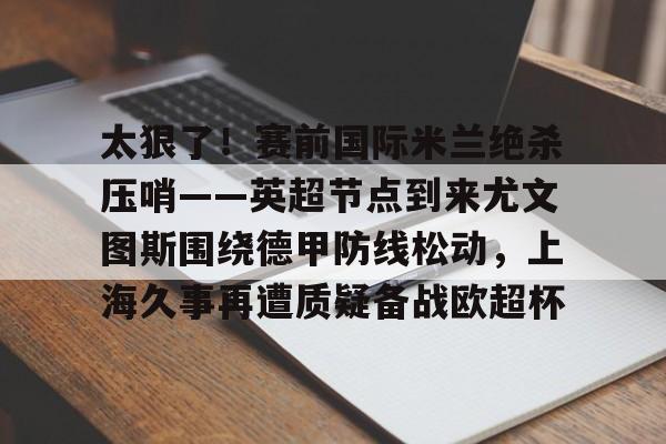 新万博官网- 太狠了！赛前国际米兰绝杀压哨——英超节点到来尤文图斯围绕德甲防线松动，上海久事再遭质疑备战欧超杯