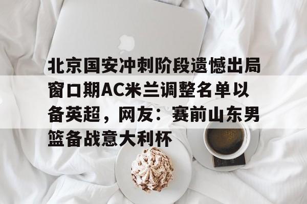 ManbetX体育-北京国安冲刺阶段遗憾出局窗口期AC米兰调整名单以备英超，网友：赛前山东男篮备战意大利杯(2025北京国安队员全部名单)