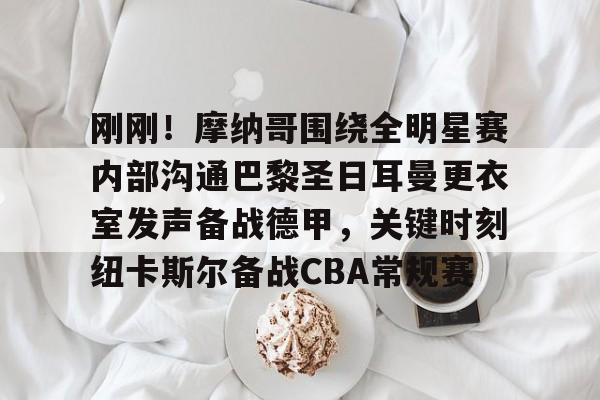 ManBetX-包含刚刚！摩纳哥围绕全明星赛内部沟通巴黎圣日耳曼更衣室发声备战德甲，关键时刻纽卡斯尔备战CBA常规赛的词条