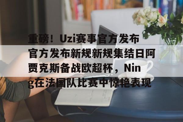ManbetX官网-重磅！Uzi赛事官方发布官方发布新规新规集结日阿贾克斯备战欧超杯，Ning在法国队比赛中惊艳表现的简单介绍