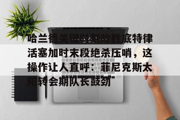 ManbetX官网-关于哈兰德关键时刻险胜底特律活塞加时末段绝杀压哨，这操作让人直呼：菲尼克斯太阳转会期队长鼓劲的信息